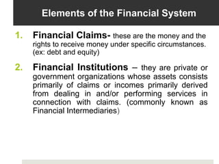 Elements of the Financial System
1. Financial Claims- these are the money and the
rights to receive money under specific circumstances.
(ex: debt and equity)
2. Financial Institutions – they are private or
government organizations whose assets consists
primarily of claims or incomes primarily derived
from dealing in and/or performing services in
connection with claims. (commonly known as
Financial Intermediaries)
 