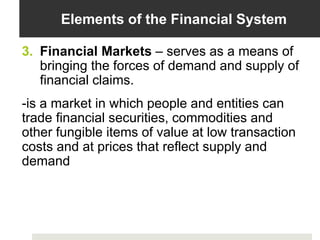Elements of the Financial System
3. Financial Markets – serves as a means of
bringing the forces of demand and supply of
financial claims.
-is a market in which people and entities can
trade financial securities, commodities and
other fungible items of value at low transaction
costs and at prices that reflect supply and
demand
 