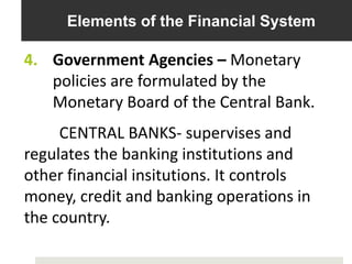 Elements of the Financial System
4. Government Agencies – Monetary
policies are formulated by the
Monetary Board of the Central Bank.
CENTRAL BANKS- supervises and
regulates the banking institutions and
other financial insitutions. It controls
money, credit and banking operations in
the country.
 