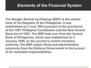 Elements of the Financial System
The Bangko Sentral ng Pilipinas (BSP) is the central
bank of the Republic of the Philippines. It was
established on 3 July 1993 pursuant to the provisions
of the 1987 Philippine Constitution and the New Central
Bank Act of 1993. The BSP took over from the Central
Bank of Philippines, which was established on 3
January 1949, as the country’s central monetary
authority. The BSP enjoys fiscal and administrative
autonomy from the National Government in the pursuit
of its mandated responsibilities.
 