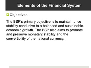 Elements of the Financial System
Objectives
The BSP’s primary objective is to maintain price
stability conducive to a balanced and sustainable
economic growth. The BSP also aims to promote
and preserve monetary stability and the
convertibility of the national currency.
 