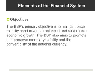 Elements of the Financial System
Objectives
The BSP’s primary objective is to maintain price
stability conducive to a balanced and sustainable
economic growth. The BSP also aims to promote
and preserve monetary stability and the
convertibility of the national currency.
 