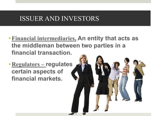 ISSUER AND INVESTORS
•Financial intermediaries, An entity that acts as
the middleman between two parties in a
financial transaction.
•Regulators – regulates
certain aspects of
financial markets.
3
 