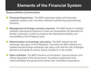 Elements of the Financial System
Responsibilities (Continuation)
 Financial Supervision. The BSP supervises banks and exercises
regulatory powers over non-bank institutions performing quasi-banking
functions.
 Management of foreign currency reserves. The BSP seeks to maintain
sufficient international reserves to meet any foreseeable net demands for
foreign currencies in order to preserve the international stability and
convertibility of the Philippine peso.
 Determination of exchange rate policy. The BSP determines the
exchange rate policy of the Philippines. Currently, the BSP adheres to a
market-oriented foreign exchange rate policy such that the role of Bangko
Sentral is principally to ensure orderly conditions in the market.
 Other activities. The BSP functions as the banker, financial advisor and
official depository of the Government, its political subdivisions and
instrumentalities and government-owned and -controlled corporations.
 