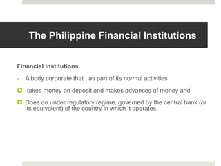 The Philippine Financial Institutions
Financial Institutions
- A body corporate that , as part of its normal activities
 takes money on deposit and makes advances of money and
 Does do under regulatory regime, governed by the central bank (or
its equivalent) of the country in which it operates.
 