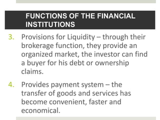 FUNCTIONS OF THE FINANCIAL
INSTITUTIONS
3. Provisions for Liquidity – through their
brokerage function, they provide an
organized market, the investor can find
a buyer for his debt or ownership
claims.
4. Provides payment system – the
transfer of goods and services has
become convenient, faster and
economical.
 