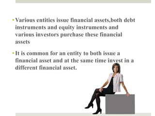 •Various entities issue financial assets,both debt
instruments and equity instruments and
various investors purchase these financial
assets
•It is common for an entity to both issue a
financial asset and at the same time invest in a
different financial asset.
4
 