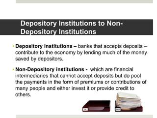 Depository Institutions to Non-
Depository Institutions
• Depository Institutions – banks that accepts deposits –
contribute to the economy by lending much of the money
saved by depositors.
• Non-Depository institutions - which are financial
intermediaries that cannot accept deposits but do pool
the payments in the form of premiums or contributions of
many people and either invest it or provide credit to
others.
 