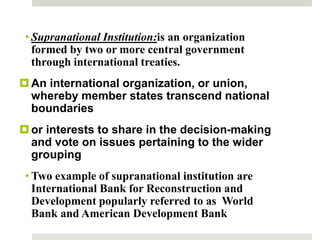 • Supranational Institution:is an organization
formed by two or more central government
through international treaties.
An international organization, or union,
whereby member states transcend national
boundaries
or interests to share in the decision-making
and vote on issues pertaining to the wider
grouping
• Two example of supranational institution are
International Bank for Reconstruction and
Development popularly referred to as World
Bank and American Development Bank
6
 