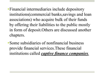 •Financial intermediaries include depository
institutions(commercial banks,savings and loan
associations) who acquire bulk of their funds
by offering their liabilities to the public mostly
in form of deposit.Others are discussed another
chapters.
•Some subsidiaries of nonfinancial business
provide financial services.These financial
institutions called captive finance companies.
7
 