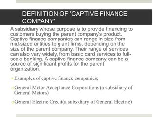 A subsidiary whose purpose is to provide financing to
customers buying the parent company's product.
Captive finance companies can range in size from
mid-sized entities to giant firms, depending on the
size of the parent company. Their range of services
can also vary widely, from basic card services to full-
scale banking. A captive finance company can be a
source of significant profits for the parent
organization.
• Examples of captive finance companies;
oGeneral Motor Acceptance Corporations (a subsidiary of
General Motors)
oGeneral Electric Credit(a subsidiary of General Electric)
8
DEFINITION OF 'CAPTIVE FINANCE
COMPANY'
 
