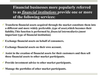  Transform financial assets acquired through the market constitute them into
a different and more widely preferable ,type of asset,which becomes their
liability.This function is performed by financial intermediaries.(most
important type of financial institution)
 Exchange financial assets on behalf of consumers.
 Exchange financial assets on their own account.
 Assist in the creation of financial assets for their customers and then sell
those financial assets to other market participants.
 Provide investment advice to other market participants.
 Manage the portfolios of other market participants.
9
Financial businesses more popularly referred
to as financial institutions provide one or more
of the following services:
 