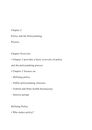 Chapter 2
Policy and the Policymaking
Process
Chapter Overview
• Chapter 2 provides a basic overview of policy
and the policymaking process
• Chapter 2 focuses on:
– Defining policy
– Public policymaking structure
– Federal and State health bureaucracy
– Interest groups
Defining Policy
• Who makes policy?
 