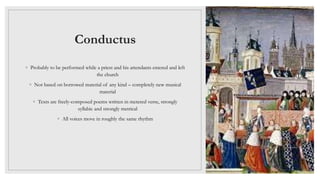 Conductus
◦ Probably to be performed while a priest and his attendants entered and left
the church
◦ Not based on borrowed material of any kind – completely new musical
material
◦ Texts are freely-composed poems written in metered verse, strongly
syllabic and strongly metrical
◦ All voices move in roughly the same rhythm
 