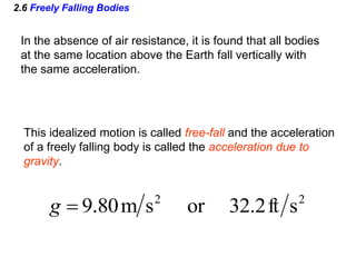 2.6 Freely Falling Bodies
In the absence of air resistance, it is found that all bodies
at the same location above the Earth fall vertically with
the same acceleration.
This idealized motion is called free-fall and the acceleration
of a freely falling body is called the acceleration due to
gravity.
2
2
s
ft
2
.
32
or
s
m
80
.
9

g
 