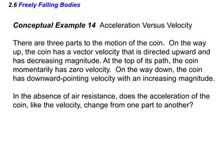 2.6 Freely Falling Bodies
Conceptual Example 14 Acceleration Versus Velocity
There are three parts to the motion of the coin. On the way
up, the coin has a vector velocity that is directed upward and
has decreasing magnitude. At the top of its path, the coin
momentarily has zero velocity. On the way down, the coin
has downward-pointing velocity with an increasing magnitude.
In the absence of air resistance, does the acceleration of the
coin, like the velocity, change from one part to another?
 