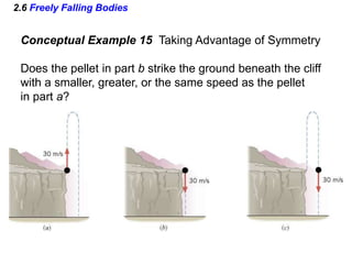 2.6 Freely Falling Bodies
Conceptual Example 15 Taking Advantage of Symmetry
Does the pellet in part b strike the ground beneath the cliff
with a smaller, greater, or the same speed as the pellet
in part a?
 