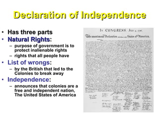 Declaration of Independence Has three parts Natural Rights :   purpose of government is to protect inalienable rights rights that all people have List of wrongs :  by the British that led to the Colonies to break away Independence :   announces that colonies are a free and independent nation, The United States of America 