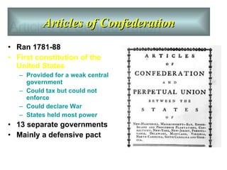 Articles of Confederation Ran 1781-88 First constitution of the United States  Provided for a weak central government  Could tax but could not enforce  Could declare War States held most power 13 separate governments Mainly a defensive pact Articles of Confederation 