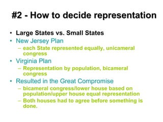 #2 - How to decide representation Large States vs. Small States New Jersey Plan   each State represented equally, unicameral congress Virginia Plan   Representation by population, bicameral congress Resulted in the Great Compromise bicameral congress/lower house based on population/upper house equal representation Both houses had to agree before something is done. 