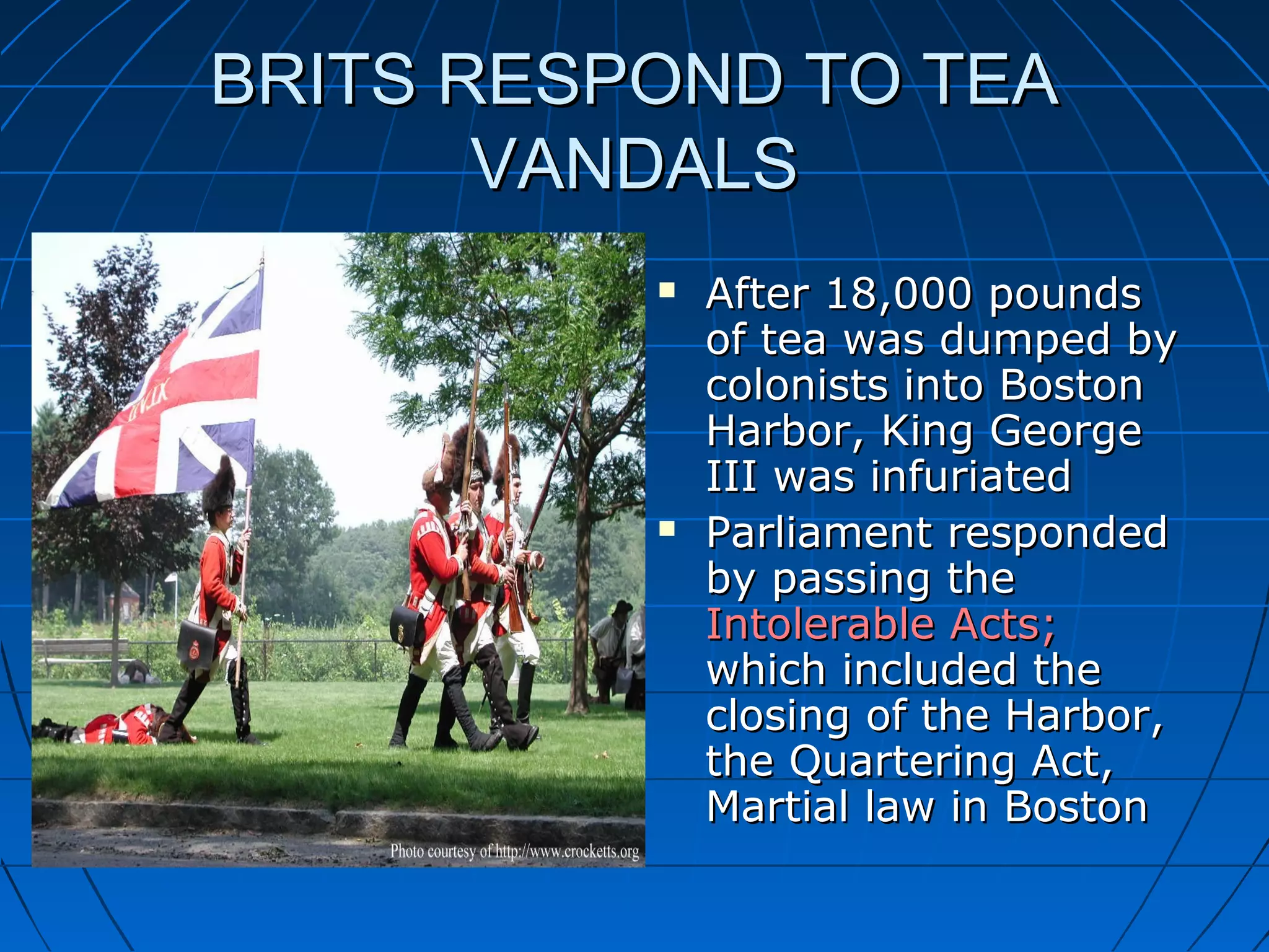 BRITS RESPOND TO TEABRITS RESPOND TO TEA
VANDALSVANDALS
 After 18,000 poundsAfter 18,000 pounds
of tea was dumped byof tea was dumped by
colonists into Bostoncolonists into Boston
Harbor, King GeorgeHarbor, King George
III was infuriatedIII was infuriated
 Parliament respondedParliament responded
by passing theby passing the
Intolerable Acts;Intolerable Acts;
which included thewhich included the
closing of the Harbor,closing of the Harbor,
the Quartering Act,the Quartering Act,
Martial law in BostonMartial law in Boston
 