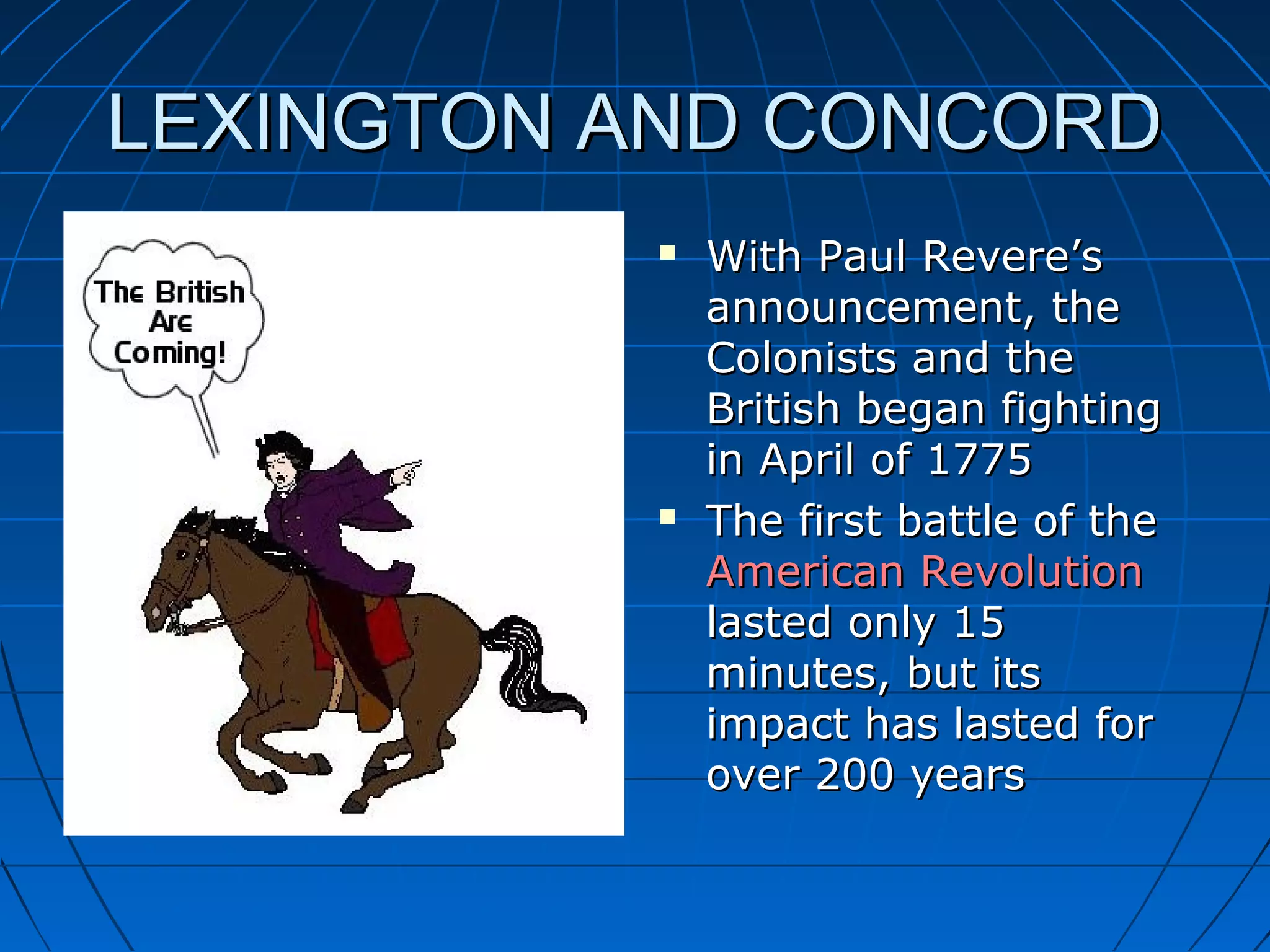 LEXINGTON AND CONCORDLEXINGTON AND CONCORD
 With Paul Revere’sWith Paul Revere’s
announcement, theannouncement, the
Colonists and theColonists and the
British began fightingBritish began fighting
in April of 1775in April of 1775
 The first battle of theThe first battle of the
American RevolutionAmerican Revolution
lasted only 15lasted only 15
minutes, but itsminutes, but its
impact has lasted forimpact has lasted for
over 200 yearsover 200 years
 