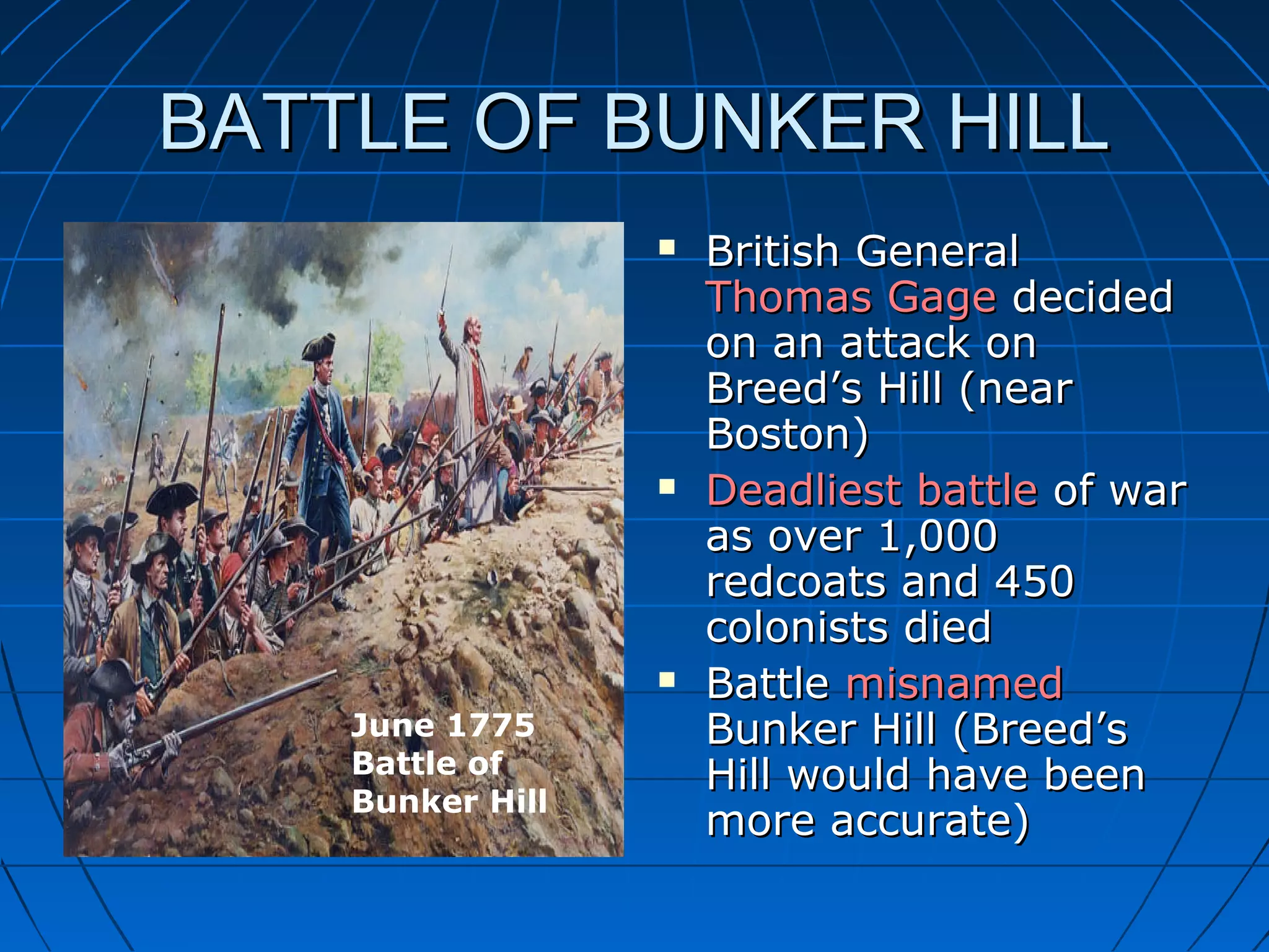 BATTLE OF BUNKER HILLBATTLE OF BUNKER HILL
 British GeneralBritish General
Thomas GageThomas Gage decideddecided
on an attack onon an attack on
Breed’s Hill (nearBreed’s Hill (near
Boston)Boston)
 Deadliest battleDeadliest battle of warof war
as over 1,000as over 1,000
redcoats and 450redcoats and 450
colonists diedcolonists died
 BattleBattle misnamedmisnamed
Bunker Hill (Breed’sBunker Hill (Breed’s
Hill would have beenHill would have been
more accurate)more accurate)
June 1775
Battle of
Bunker Hill
 