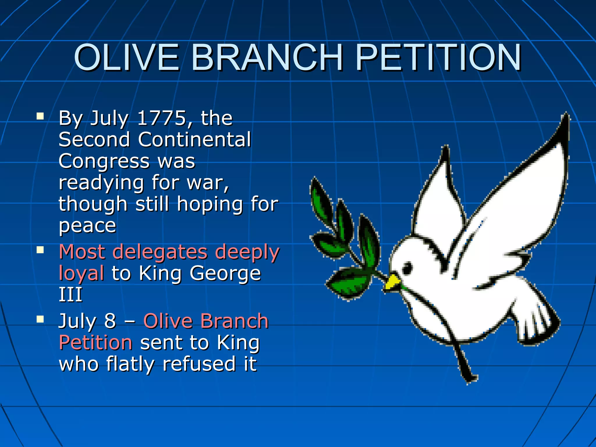 OLIVE BRANCH PETITIONOLIVE BRANCH PETITION
 By July 1775, theBy July 1775, the
Second ContinentalSecond Continental
Congress wasCongress was
readying for war,readying for war,
though still hoping forthough still hoping for
peacepeace
 Most delegates deeplyMost delegates deeply
loyalloyal to King Georgeto King George
IIIIII
 July 8 –July 8 – Olive BranchOlive Branch
PetitionPetition sent to Kingsent to King
who flatly refused itwho flatly refused it
 