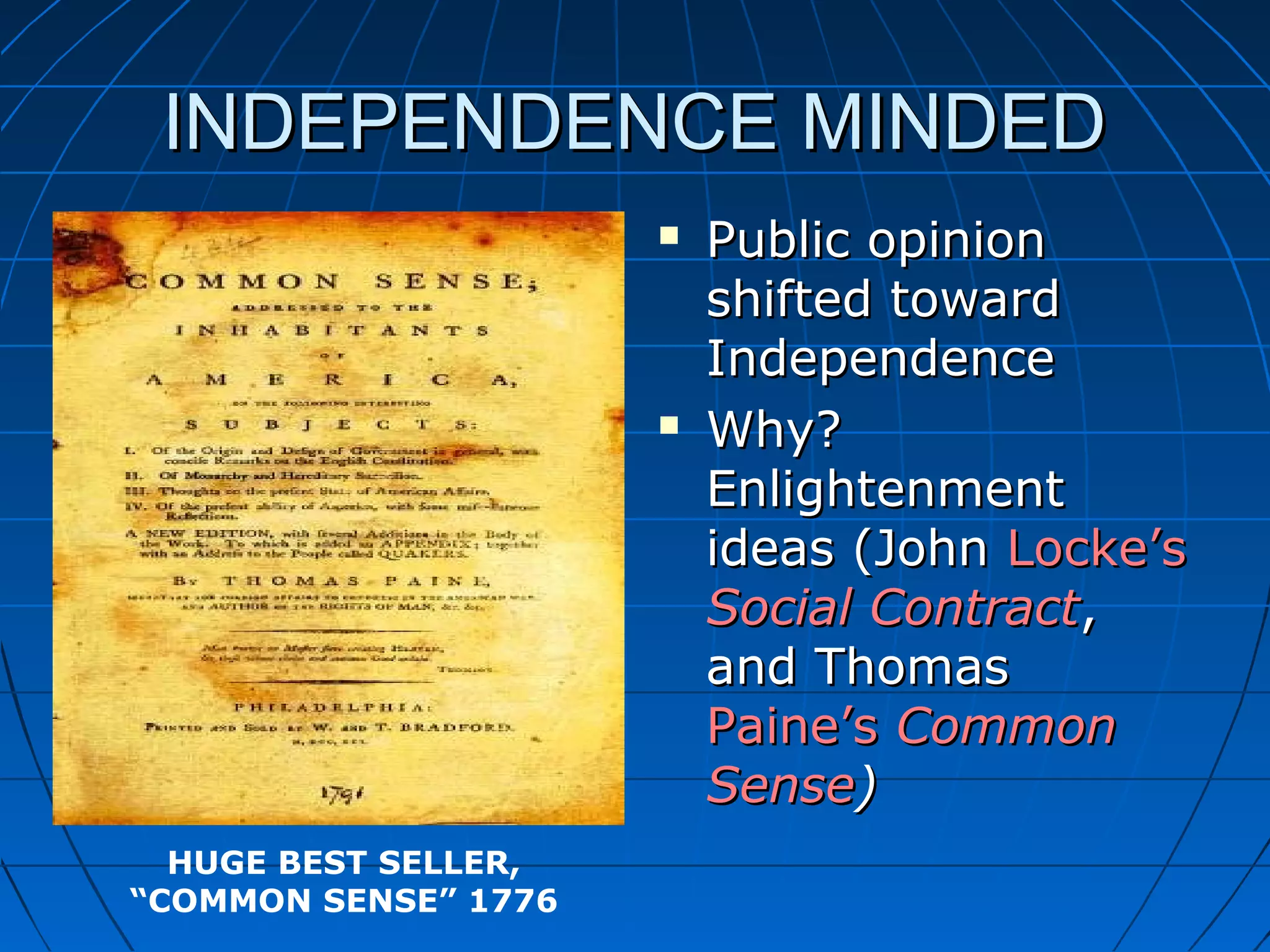 INDEPENDENCE MINDEDINDEPENDENCE MINDED
 Public opinionPublic opinion
shifted towardshifted toward
IndependenceIndependence
 Why?Why?
EnlightenmentEnlightenment
ideas (Johnideas (John Locke’sLocke’s
Social ContractSocial Contract,,
and Thomasand Thomas
Paine’sPaine’s CommonCommon
SenseSense))
HUGE BEST SELLER,
“COMMON SENSE” 1776
 