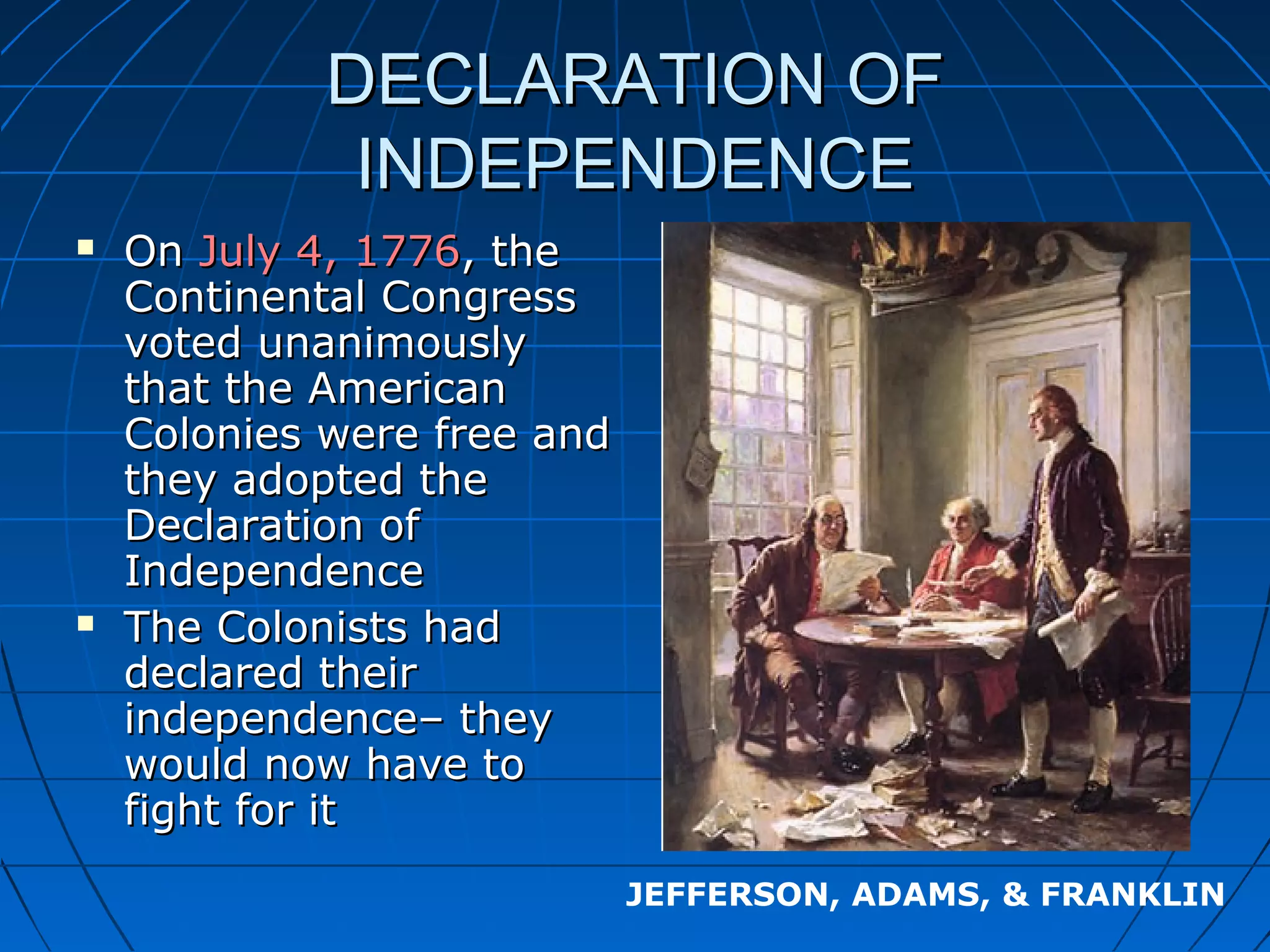 DECLARATION OFDECLARATION OF
INDEPENDENCEINDEPENDENCE
 OnOn July 4, 1776July 4, 1776, the, the
Continental CongressContinental Congress
voted unanimouslyvoted unanimously
that the Americanthat the American
Colonies were free andColonies were free and
they adopted thethey adopted the
Declaration ofDeclaration of
IndependenceIndependence
 The Colonists hadThe Colonists had
declared theirdeclared their
independence– theyindependence– they
would now have towould now have to
fight for itfight for it
JEFFERSON, ADAMS, & FRANKLIN
 