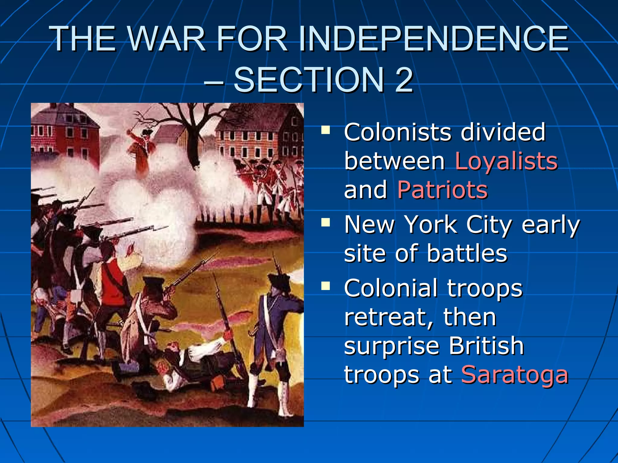 THE WAR FOR INDEPENDENCETHE WAR FOR INDEPENDENCE
– SECTION 2– SECTION 2
 Colonists dividedColonists divided
betweenbetween LoyalistsLoyalists
andand PatriotsPatriots
 New York City earlyNew York City early
site of battlessite of battles
 Colonial troopsColonial troops
retreat, thenretreat, then
surprise Britishsurprise British
troops attroops at SaratogaSaratoga
 