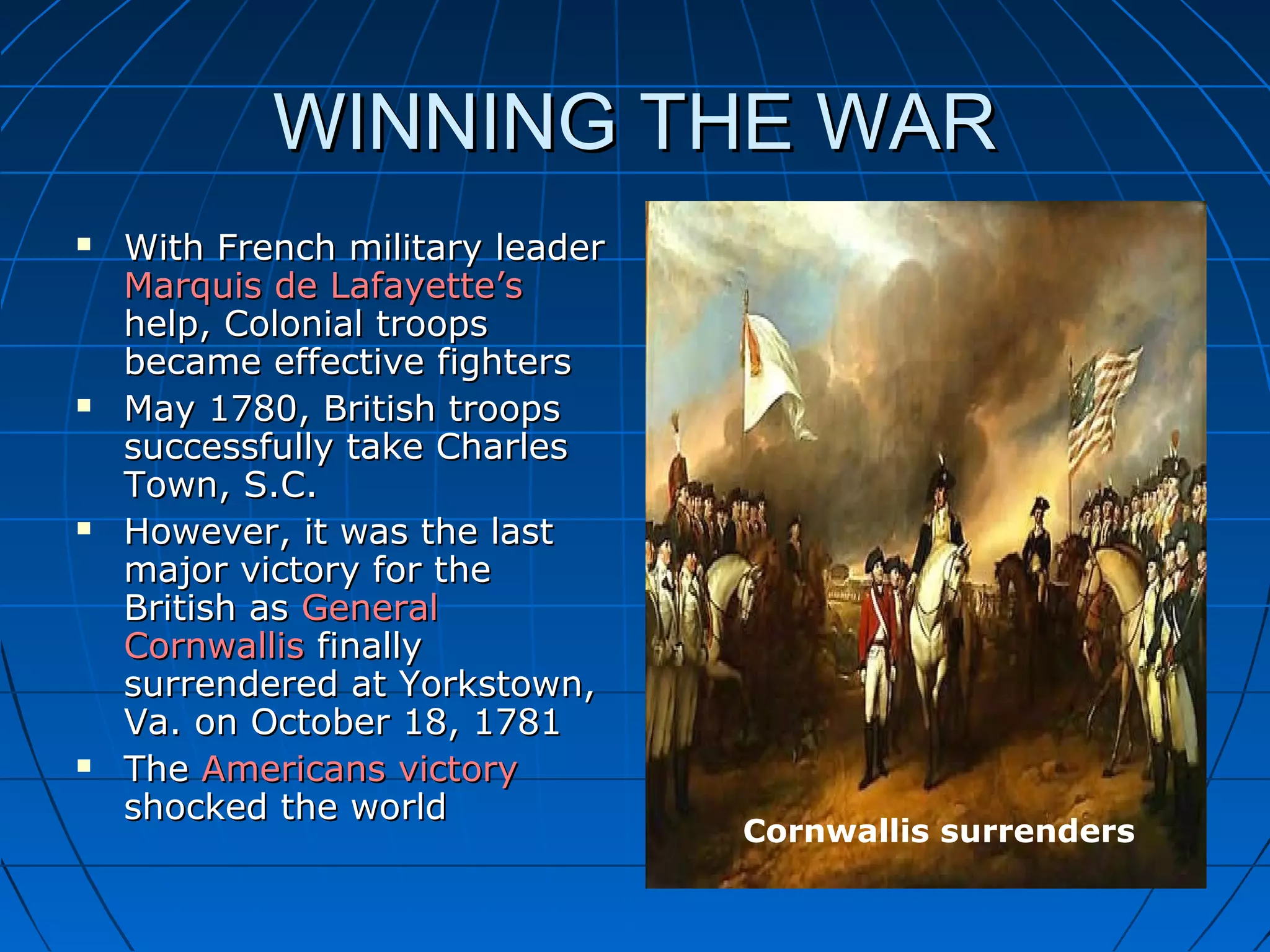 WINNING THE WARWINNING THE WAR
 With French military leaderWith French military leader
Marquis de Lafayette’sMarquis de Lafayette’s
help, Colonial troopshelp, Colonial troops
became effective fightersbecame effective fighters
 May 1780, British troopsMay 1780, British troops
successfully take Charlessuccessfully take Charles
Town, S.C.Town, S.C.
 However, it was the lastHowever, it was the last
major victory for themajor victory for the
British asBritish as GeneralGeneral
CornwallisCornwallis finallyfinally
surrendered at Yorkstown,surrendered at Yorkstown,
Va. on October 18, 1781Va. on October 18, 1781
 TheThe Americans victoryAmericans victory
shocked the worldshocked the world
Cornwallis surrenders
 