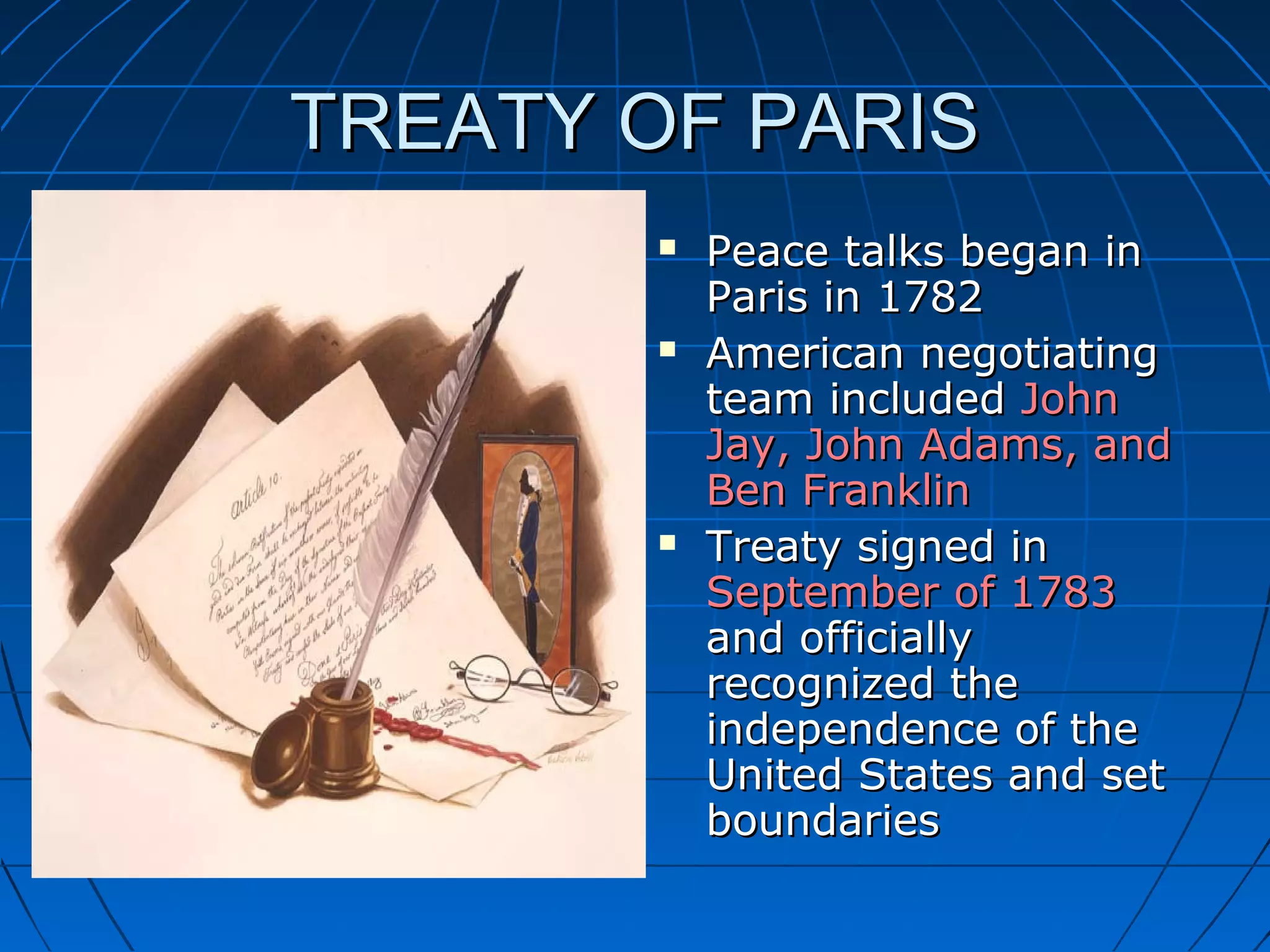 TREATY OF PARISTREATY OF PARIS
 Peace talks began inPeace talks began in
Paris in 1782Paris in 1782
 American negotiatingAmerican negotiating
team includedteam included JohnJohn
Jay, John Adams, andJay, John Adams, and
Ben FranklinBen Franklin
 Treaty signed inTreaty signed in
September of 1783September of 1783
and officiallyand officially
recognized therecognized the
independence of theindependence of the
United States and setUnited States and set
boundariesboundaries
 