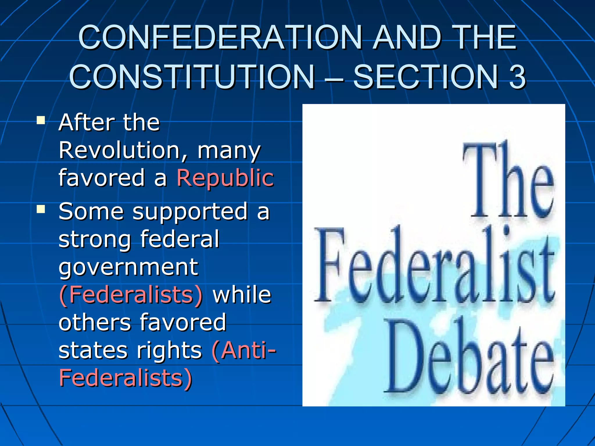 CONFEDERATION AND THECONFEDERATION AND THE
CONSTITUTION – SECTION 3CONSTITUTION – SECTION 3
 After theAfter the
Revolution, manyRevolution, many
favored afavored a RepublicRepublic
 Some supported aSome supported a
strong federalstrong federal
governmentgovernment
(Federalists)(Federalists) whilewhile
others favoredothers favored
states rightsstates rights (Anti-(Anti-
Federalists)Federalists)
 