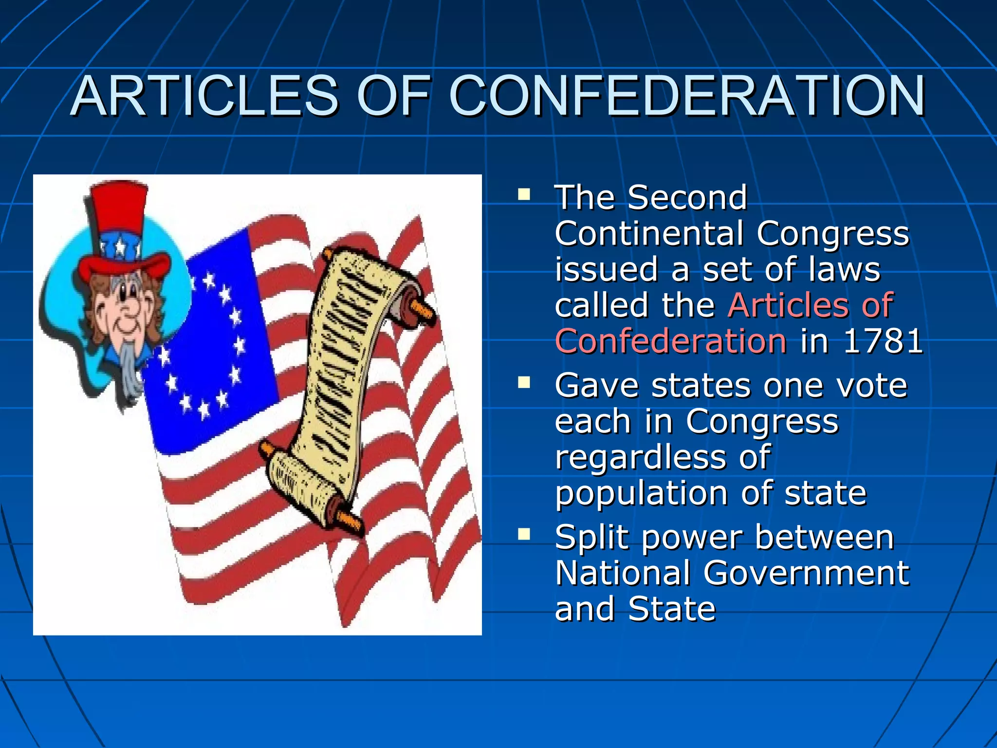 ARTICLES OF CONFEDERATIONARTICLES OF CONFEDERATION
 The SecondThe Second
Continental CongressContinental Congress
issued a set of lawsissued a set of laws
called thecalled the Articles ofArticles of
ConfederationConfederation in 1781in 1781
 Gave states one voteGave states one vote
each in Congresseach in Congress
regardless ofregardless of
population of statepopulation of state
 Split power betweenSplit power between
National GovernmentNational Government
and Stateand State
 