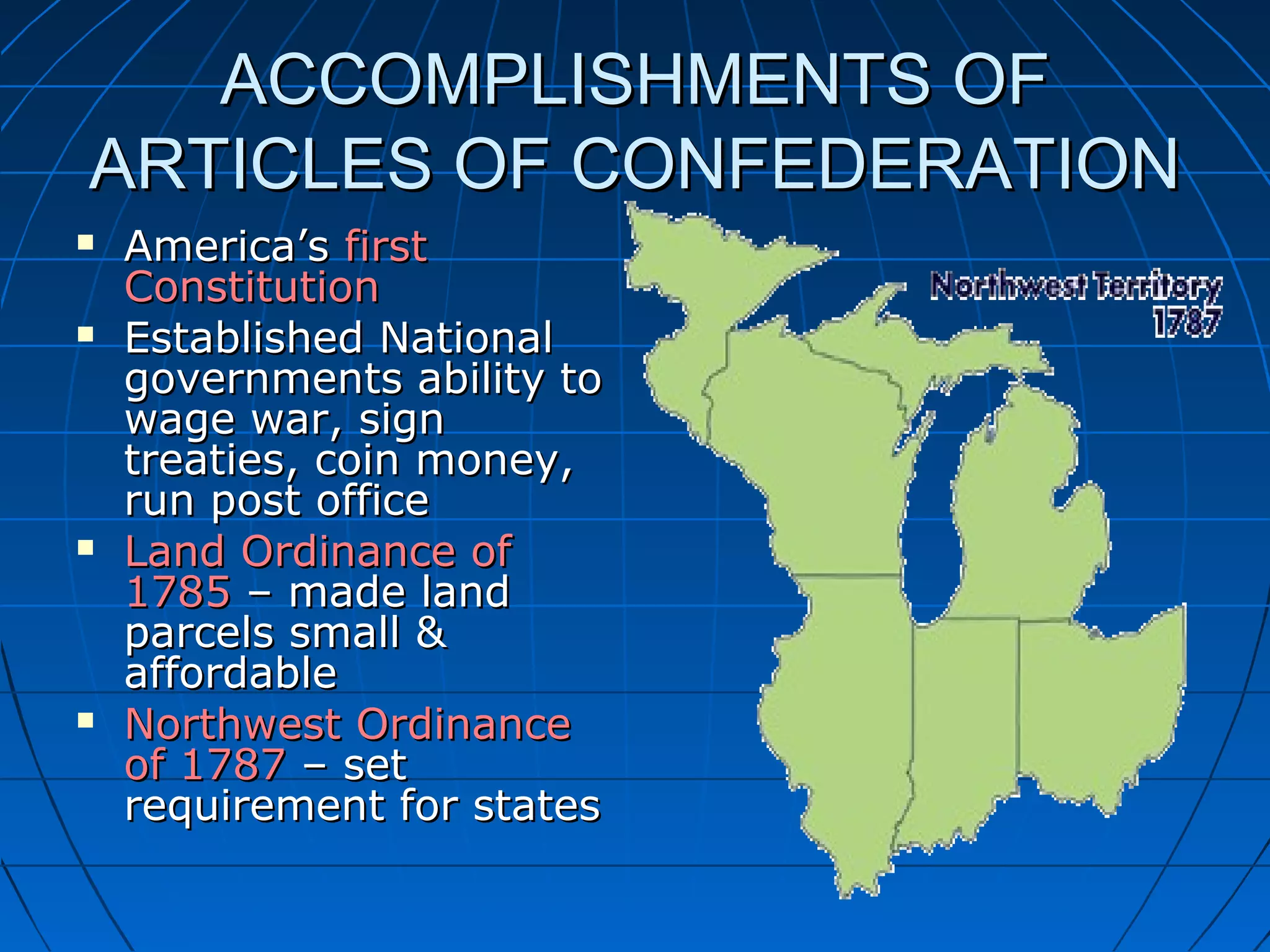 ACCOMPLISHMENTS OFACCOMPLISHMENTS OF
ARTICLES OF CONFEDERATIONARTICLES OF CONFEDERATION
 America’sAmerica’s firstfirst
ConstitutionConstitution
 Established NationalEstablished National
governments ability togovernments ability to
wage war, signwage war, sign
treaties, coin money,treaties, coin money,
run post officerun post office
 Land Ordinance ofLand Ordinance of
17851785 – made land– made land
parcels small &parcels small &
affordableaffordable
 Northwest OrdinanceNorthwest Ordinance
of 1787of 1787 – set– set
requirement for statesrequirement for states
 