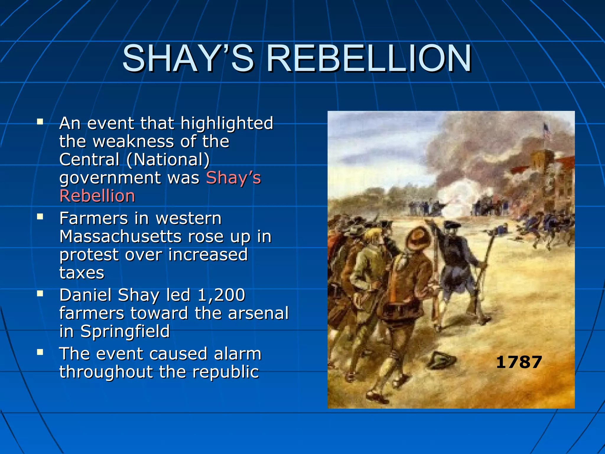 SHAY’S REBELLIONSHAY’S REBELLION
 An event that highlightedAn event that highlighted
the weakness of thethe weakness of the
Central (National)Central (National)
government wasgovernment was Shay’sShay’s
RebellionRebellion
 Farmers in westernFarmers in western
Massachusetts rose up inMassachusetts rose up in
protest over increasedprotest over increased
taxestaxes
 Daniel Shay led 1,200Daniel Shay led 1,200
farmers toward the arsenalfarmers toward the arsenal
in Springfieldin Springfield
 The event caused alarmThe event caused alarm
throughout the republicthroughout the republic
1787
 