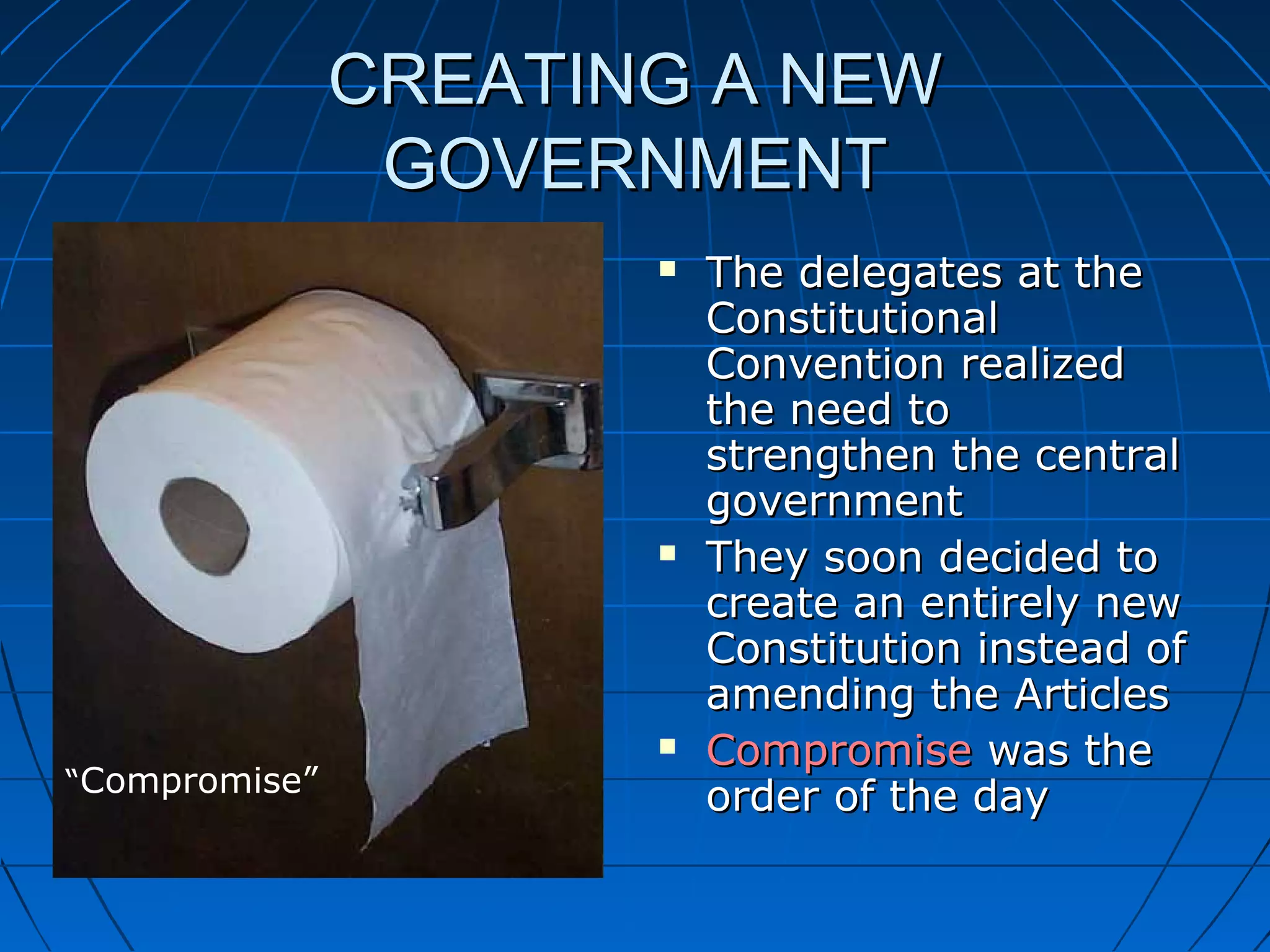 CREATING A NEWCREATING A NEW
GOVERNMENTGOVERNMENT
 The delegates at theThe delegates at the
ConstitutionalConstitutional
Convention realizedConvention realized
the need tothe need to
strengthen the centralstrengthen the central
governmentgovernment
 They soon decided toThey soon decided to
create an entirely newcreate an entirely new
Constitution instead ofConstitution instead of
amending the Articlesamending the Articles
 CompromiseCompromise was thewas the
order of the dayorder of the day“Compromise”
 