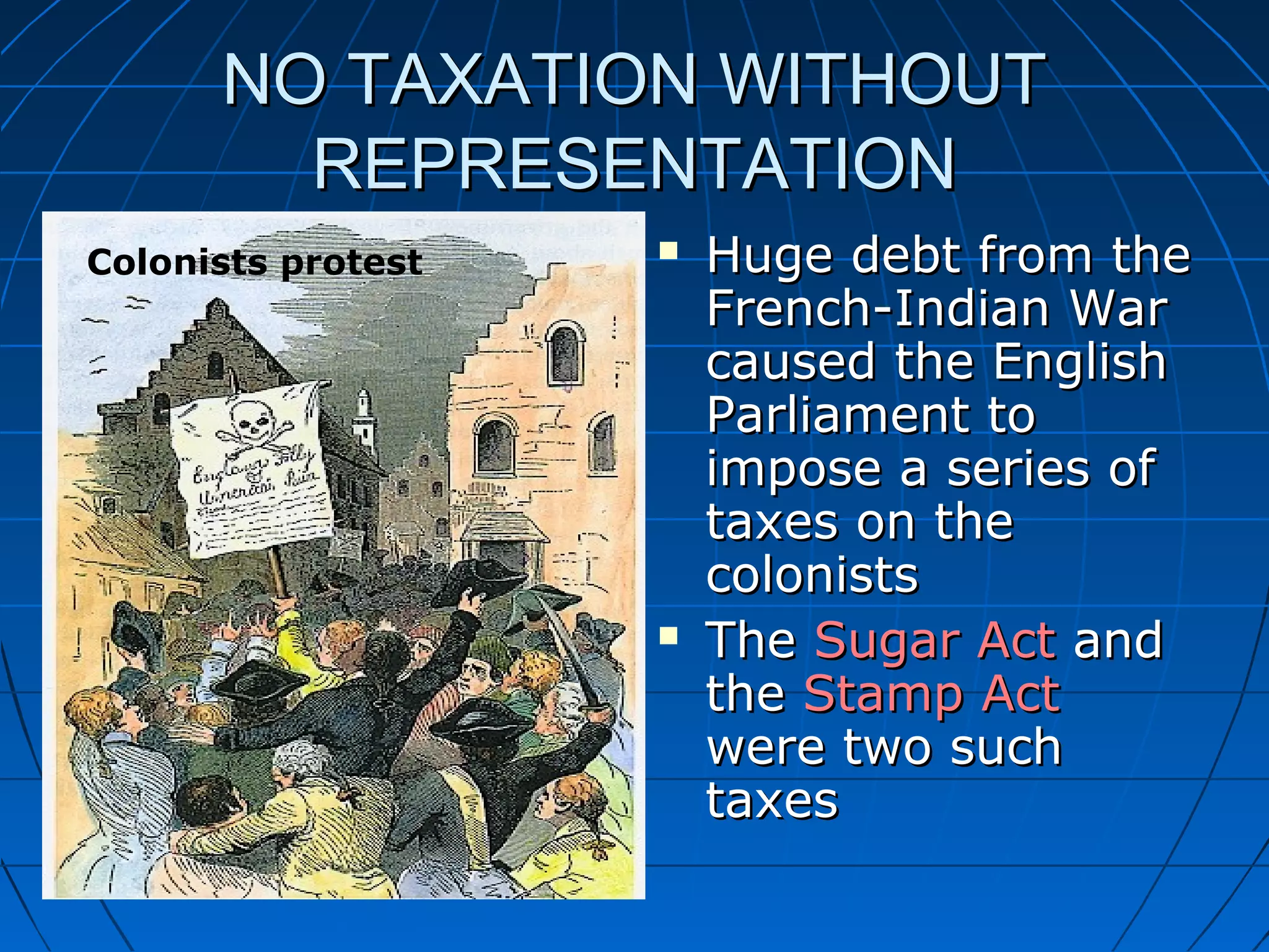 NO TAXATION WITHOUTNO TAXATION WITHOUT
REPRESENTATIONREPRESENTATION
 Huge debt from theHuge debt from the
French-Indian WarFrench-Indian War
caused the Englishcaused the English
Parliament toParliament to
impose a series ofimpose a series of
taxes on thetaxes on the
colonistscolonists
 TheThe Sugar ActSugar Act andand
thethe Stamp ActStamp Act
were two suchwere two such
taxestaxes
Colonists protest
 