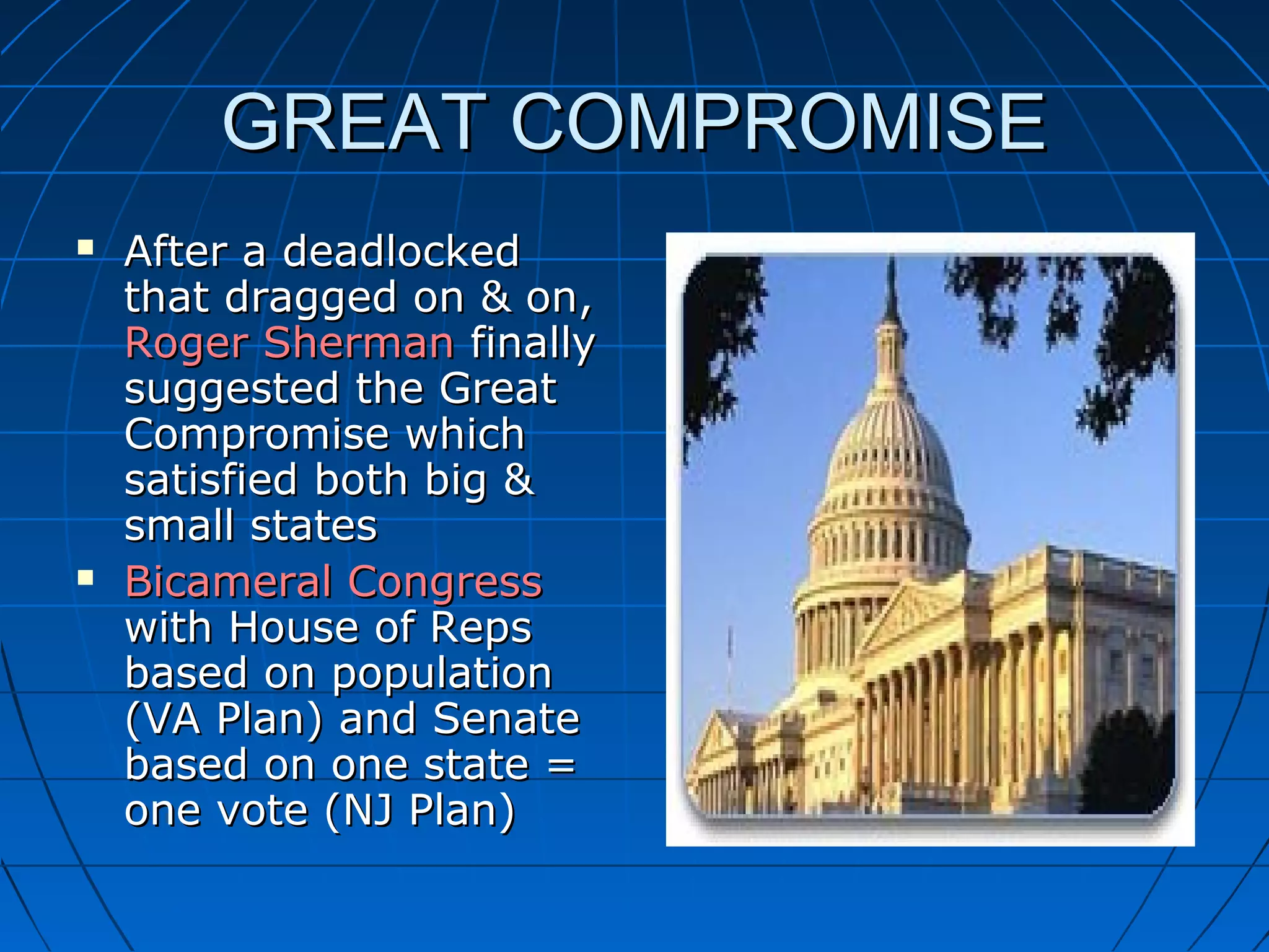 GREAT COMPROMISEGREAT COMPROMISE
 After a deadlockedAfter a deadlocked
that dragged on & on,that dragged on & on,
Roger ShermanRoger Sherman finallyfinally
suggested the Greatsuggested the Great
Compromise whichCompromise which
satisfied both big &satisfied both big &
small statessmall states
 Bicameral CongressBicameral Congress
with House of Repswith House of Reps
based on populationbased on population
(VA Plan) and Senate(VA Plan) and Senate
based on one state =based on one state =
one vote (NJ Plan)one vote (NJ Plan)
 