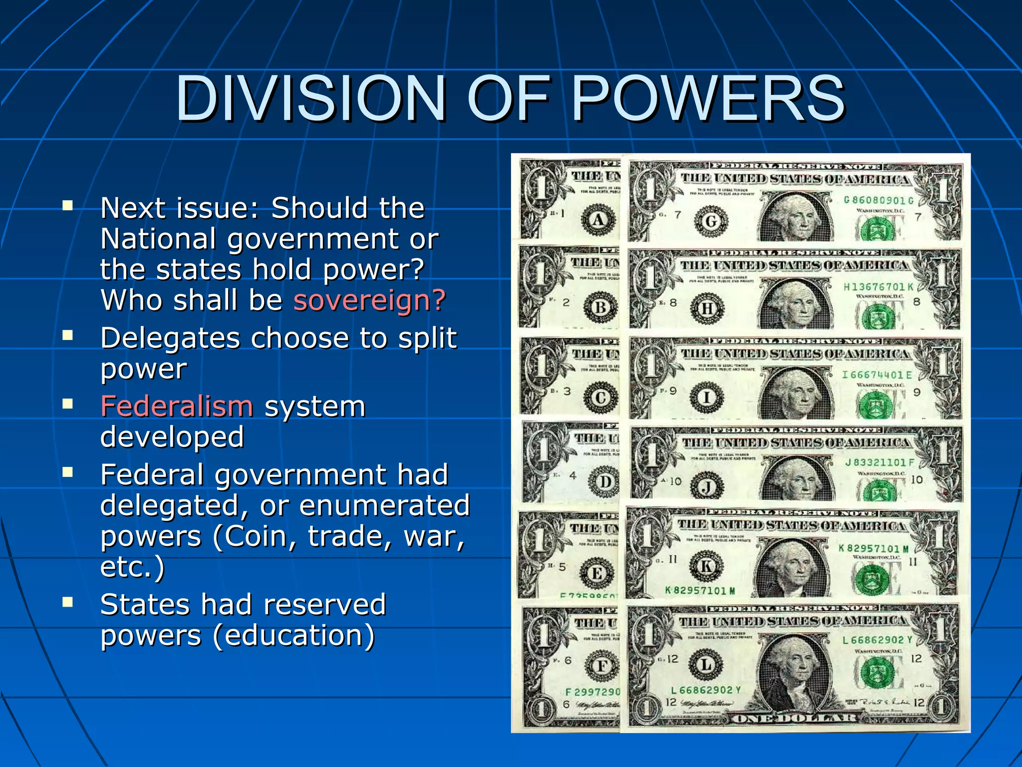 DIVISION OF POWERSDIVISION OF POWERS
 Next issue: Should theNext issue: Should the
National government orNational government or
the states hold power?the states hold power?
Who shall beWho shall be sovereign?sovereign?
 Delegates choose to splitDelegates choose to split
powerpower
 FederalismFederalism systemsystem
developeddeveloped
 Federal government hadFederal government had
delegated, or enumerateddelegated, or enumerated
powers (Coin, trade, war,powers (Coin, trade, war,
etc.)etc.)
 States had reservedStates had reserved
powers (education)powers (education)
 