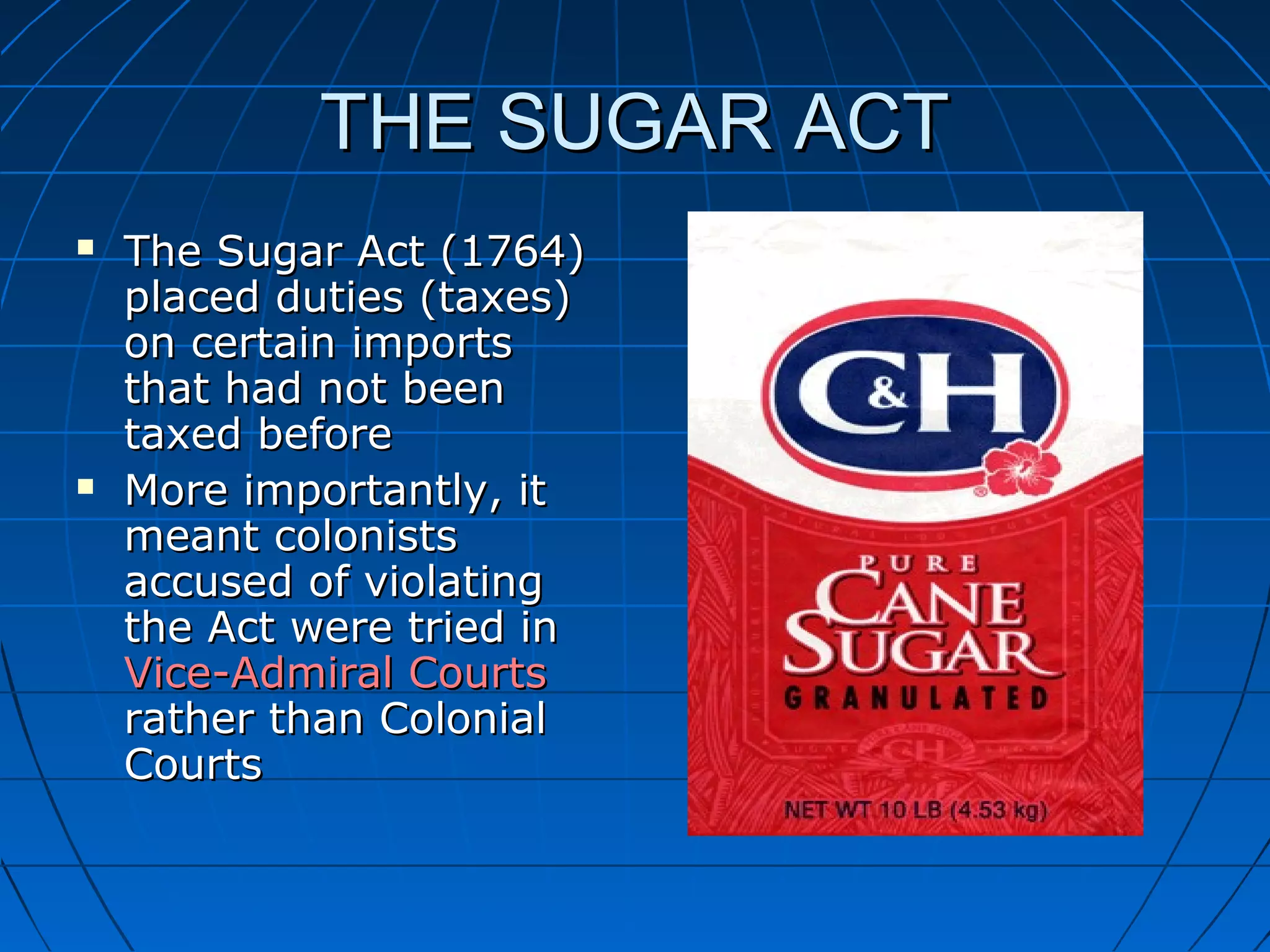 THE SUGAR ACTTHE SUGAR ACT
 The Sugar Act (1764)The Sugar Act (1764)
placed duties (taxes)placed duties (taxes)
on certain importson certain imports
that had not beenthat had not been
taxed beforetaxed before
 More importantly, itMore importantly, it
meant colonistsmeant colonists
accused of violatingaccused of violating
the Act were tried inthe Act were tried in
Vice-Admiral CourtsVice-Admiral Courts
rather than Colonialrather than Colonial
CourtsCourts
 