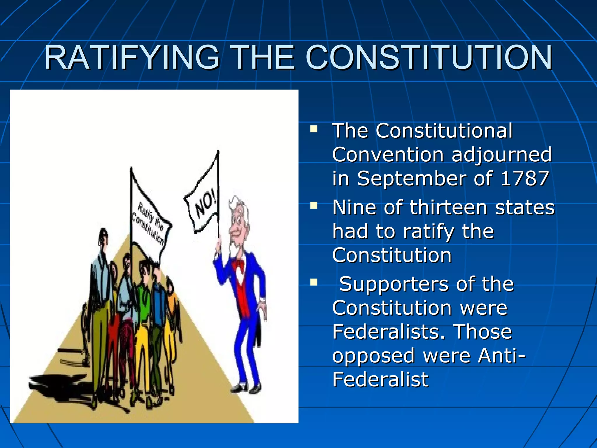 RATIFYING THE CONSTITUTIONRATIFYING THE CONSTITUTION
 The ConstitutionalThe Constitutional
Convention adjournedConvention adjourned
in September of 1787in September of 1787
 Nine of thirteen statesNine of thirteen states
had to ratify thehad to ratify the
ConstitutionConstitution
 Supporters of theSupporters of the
Constitution wereConstitution were
Federalists. ThoseFederalists. Those
opposed were Anti-opposed were Anti-
FederalistFederalist
 