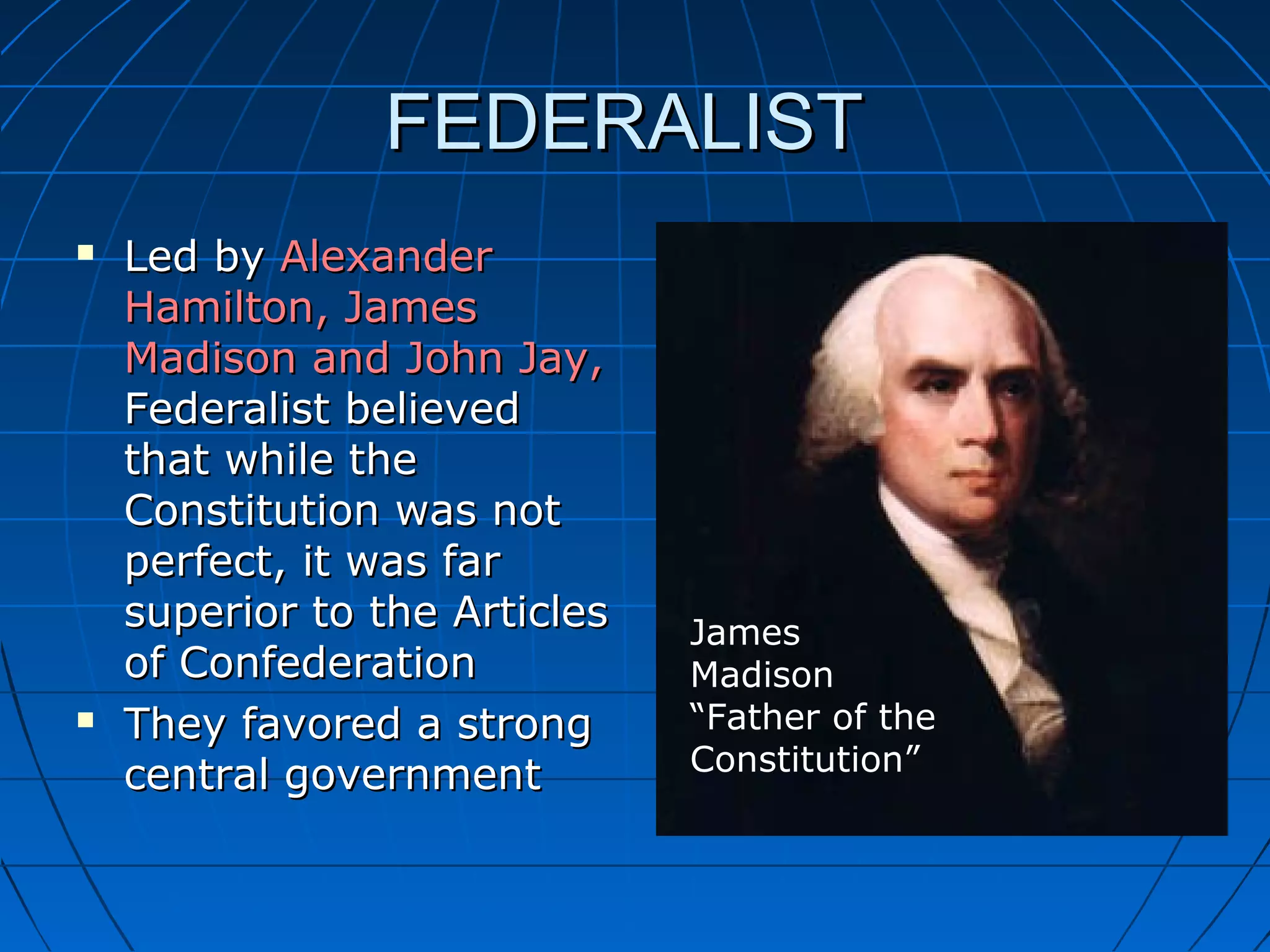 FEDERALISTFEDERALIST
 Led byLed by AlexanderAlexander
Hamilton, JamesHamilton, James
Madison and John Jay,Madison and John Jay,
Federalist believedFederalist believed
that while thethat while the
Constitution was notConstitution was not
perfect, it was farperfect, it was far
superior to the Articlessuperior to the Articles
of Confederationof Confederation
 They favored a strongThey favored a strong
central governmentcentral government
James
Madison
“Father of the
Constitution”
 