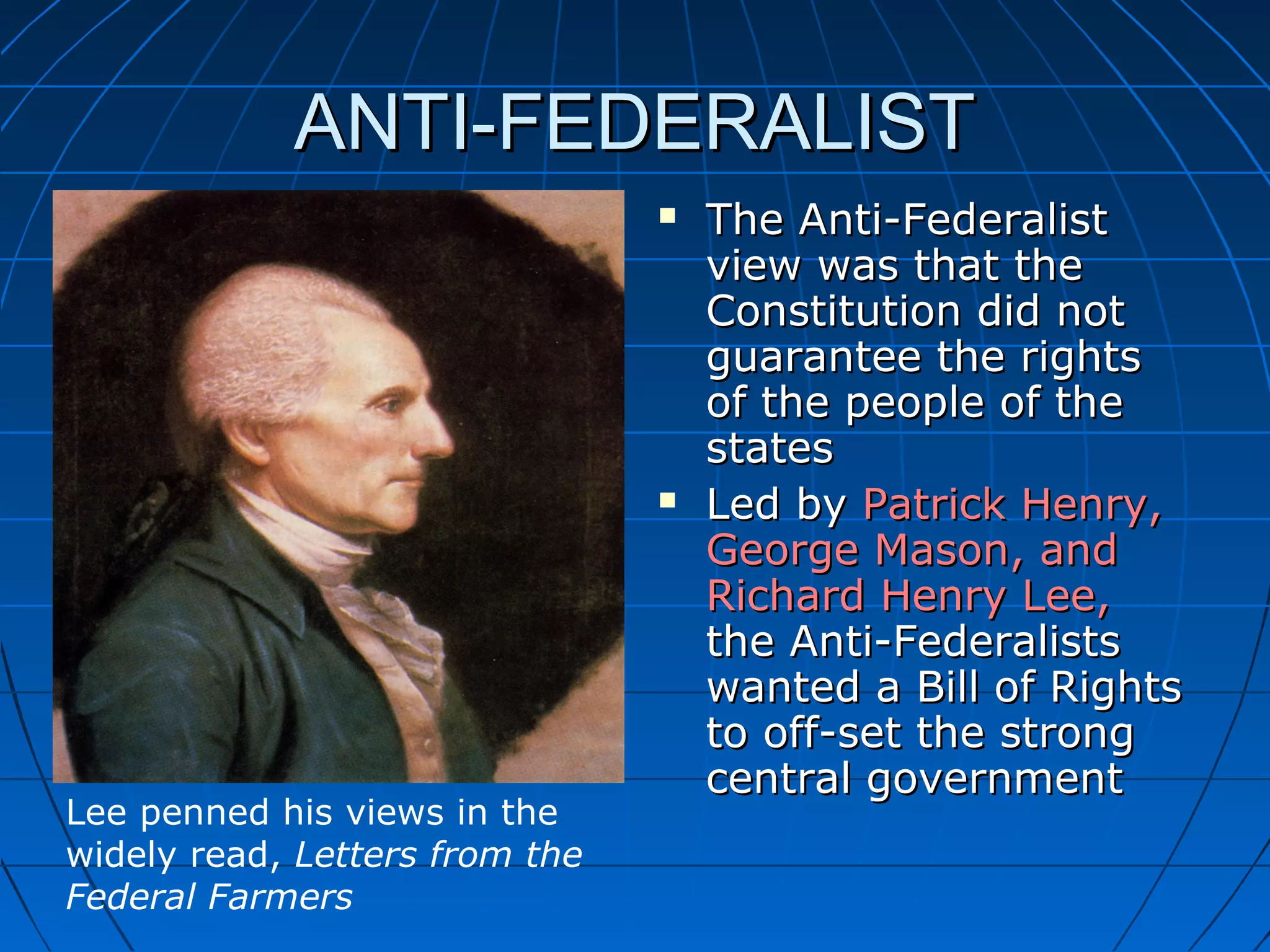 ANTI-FEDERALISTANTI-FEDERALIST
 The Anti-FederalistThe Anti-Federalist
view was that theview was that the
Constitution did notConstitution did not
guarantee the rightsguarantee the rights
of the people of theof the people of the
statesstates
 Led byLed by Patrick Henry,Patrick Henry,
George Mason, andGeorge Mason, and
Richard Henry Lee,Richard Henry Lee,
the Anti-Federaliststhe Anti-Federalists
wanted a Bill of Rightswanted a Bill of Rights
to off-set the strongto off-set the strong
central governmentcentral government
Lee penned his views in the
widely read, Letters from the
Federal Farmers
 
