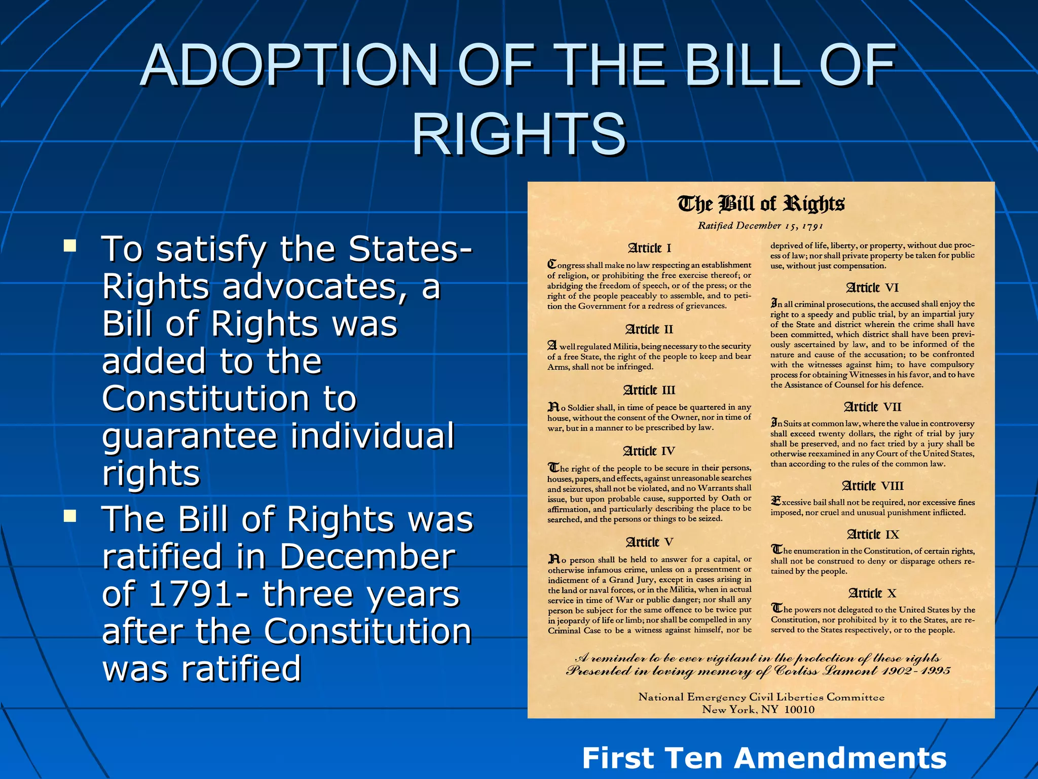 ADOPTION OF THE BILL OFADOPTION OF THE BILL OF
RIGHTSRIGHTS
 To satisfy the States-To satisfy the States-
Rights advocates, aRights advocates, a
Bill of Rights wasBill of Rights was
added to theadded to the
Constitution toConstitution to
guarantee individualguarantee individual
rightsrights
 The Bill of Rights wasThe Bill of Rights was
ratified in Decemberratified in December
of 1791- three yearsof 1791- three years
after the Constitutionafter the Constitution
was ratifiedwas ratified
First Ten Amendments
 