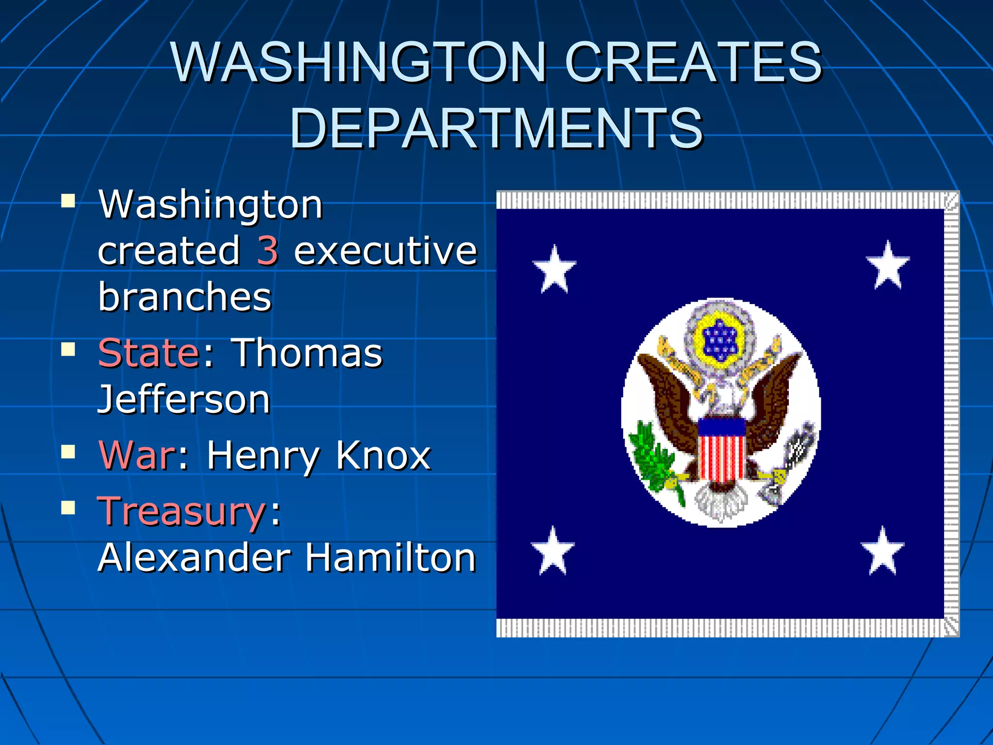 WASHINGTON CREATESWASHINGTON CREATES
DEPARTMENTSDEPARTMENTS
 WashingtonWashington
createdcreated 33 executiveexecutive
branchesbranches
 StateState: Thomas: Thomas
JeffersonJefferson
 WarWar: Henry Knox: Henry Knox
 TreasuryTreasury::
Alexander HamiltonAlexander Hamilton
 