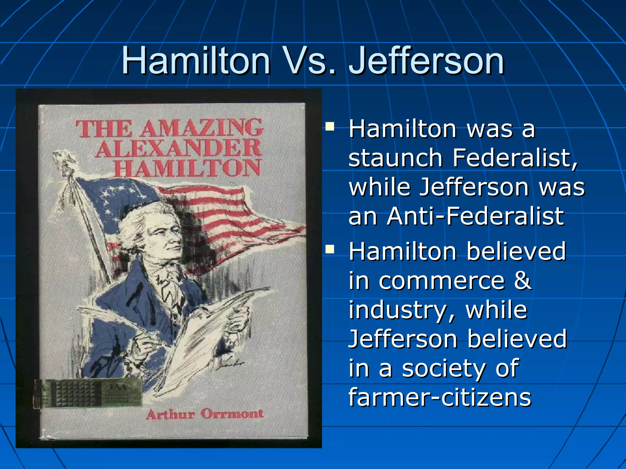 Hamilton Vs. JeffersonHamilton Vs. Jefferson
 Hamilton was aHamilton was a
staunch Federalist,staunch Federalist,
while Jefferson waswhile Jefferson was
an Anti-Federalistan Anti-Federalist
 Hamilton believedHamilton believed
in commerce &in commerce &
industry, whileindustry, while
Jefferson believedJefferson believed
in a society ofin a society of
farmer-citizensfarmer-citizens
 