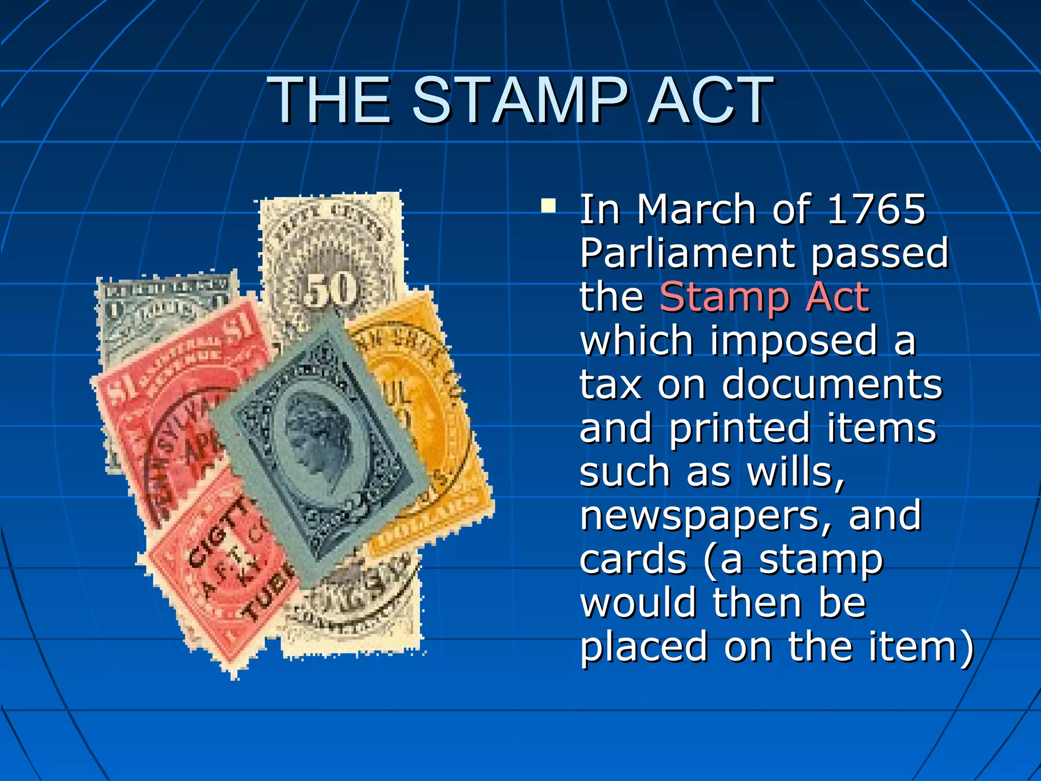 THE STAMP ACTTHE STAMP ACT
 In March of 1765In March of 1765
Parliament passedParliament passed
thethe Stamp ActStamp Act
which imposed awhich imposed a
tax on documentstax on documents
and printed itemsand printed items
such as wills,such as wills,
newspapers, andnewspapers, and
cards (a stampcards (a stamp
would then bewould then be
placed on the item)placed on the item)
 
