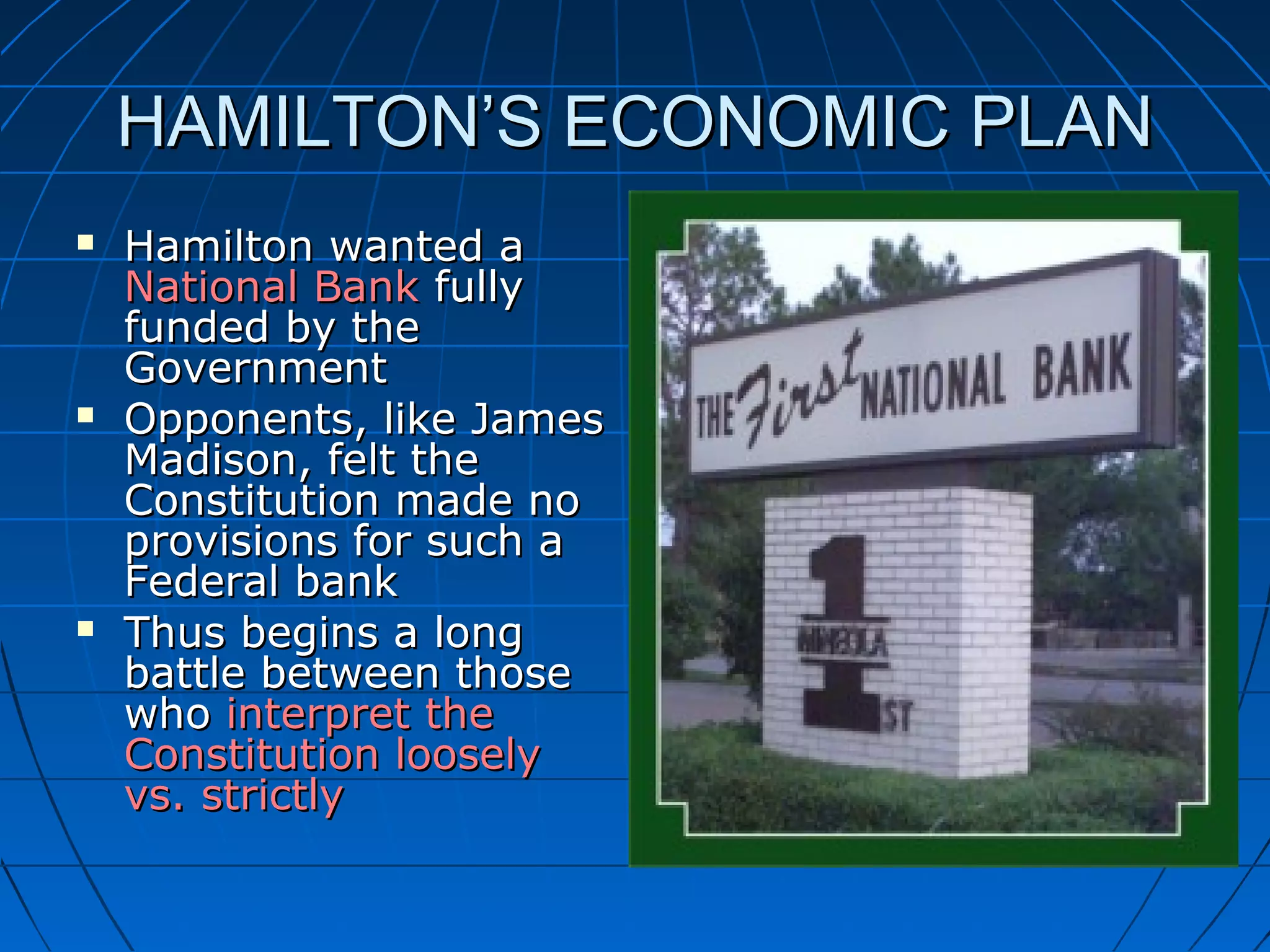 HAMILTON’S ECONOMIC PLANHAMILTON’S ECONOMIC PLAN
 Hamilton wanted aHamilton wanted a
National BankNational Bank fullyfully
funded by thefunded by the
GovernmentGovernment
 Opponents, like JamesOpponents, like James
Madison, felt theMadison, felt the
Constitution made noConstitution made no
provisions for such aprovisions for such a
Federal bankFederal bank
 Thus begins a longThus begins a long
battle between thosebattle between those
whowho interpret theinterpret the
Constitution looselyConstitution loosely
vs. strictlyvs. strictly
 